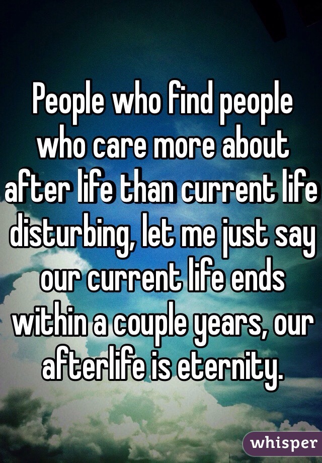 People who find people who care more about after life than current life disturbing, let me just say our current life ends within a couple years, our afterlife is eternity.