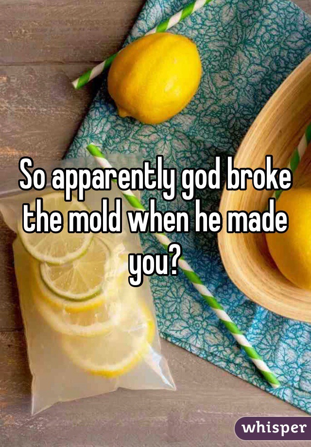 So apparently god broke the mold when he made you?