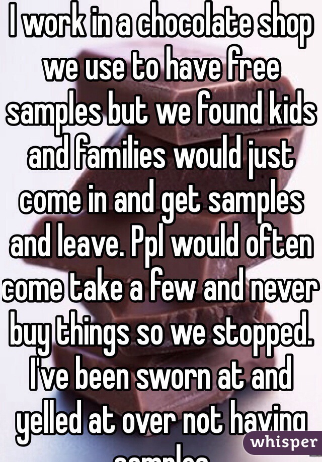 I work in a chocolate shop we use to have free samples but we found kids and families would just come in and get samples and leave. Ppl would often come take a few and never buy things so we stopped. I've been sworn at and yelled at over not having samples 