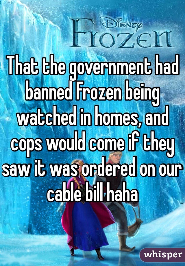 That the government had banned Frozen being watched in homes, and cops would come if they saw it was ordered on our cable bill haha