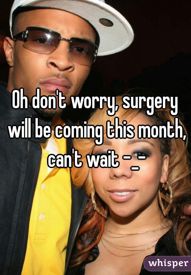 Oh don't worry, surgery will be coming this month, can't wait -_-
