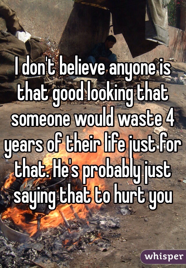 I don't believe anyone is that good looking that someone would waste 4 years of their life just for that. He's probably just saying that to hurt you 