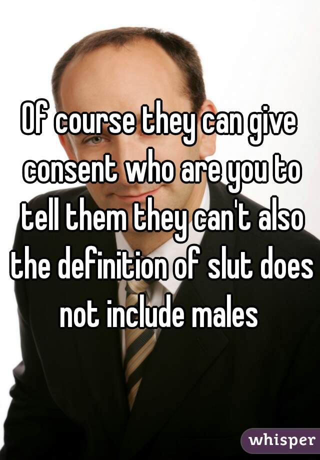 Of course they can give consent who are you to tell them they can't also the definition of slut does not include males 