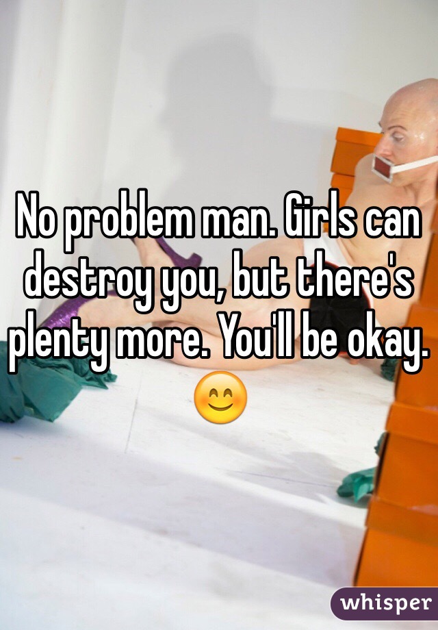 No problem man. Girls can destroy you, but there's plenty more. You'll be okay. 😊