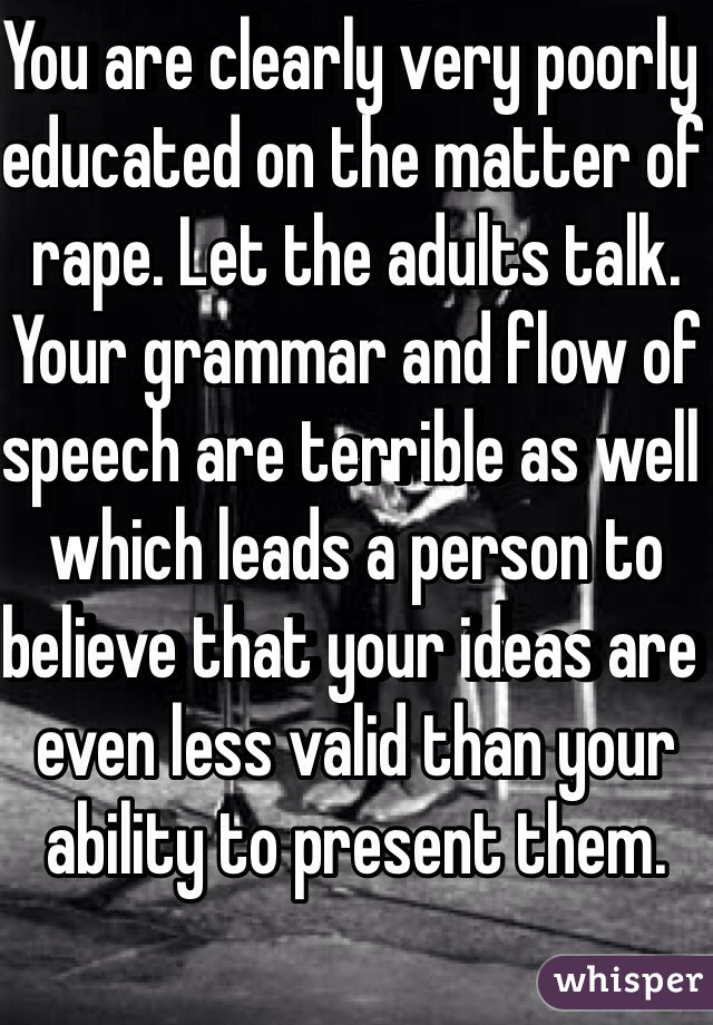 You are clearly very poorly educated on the matter of rape. Let the adults talk. Your grammar and flow of speech are terrible as well which leads a person to believe that your ideas are even less valid than your ability to present them.