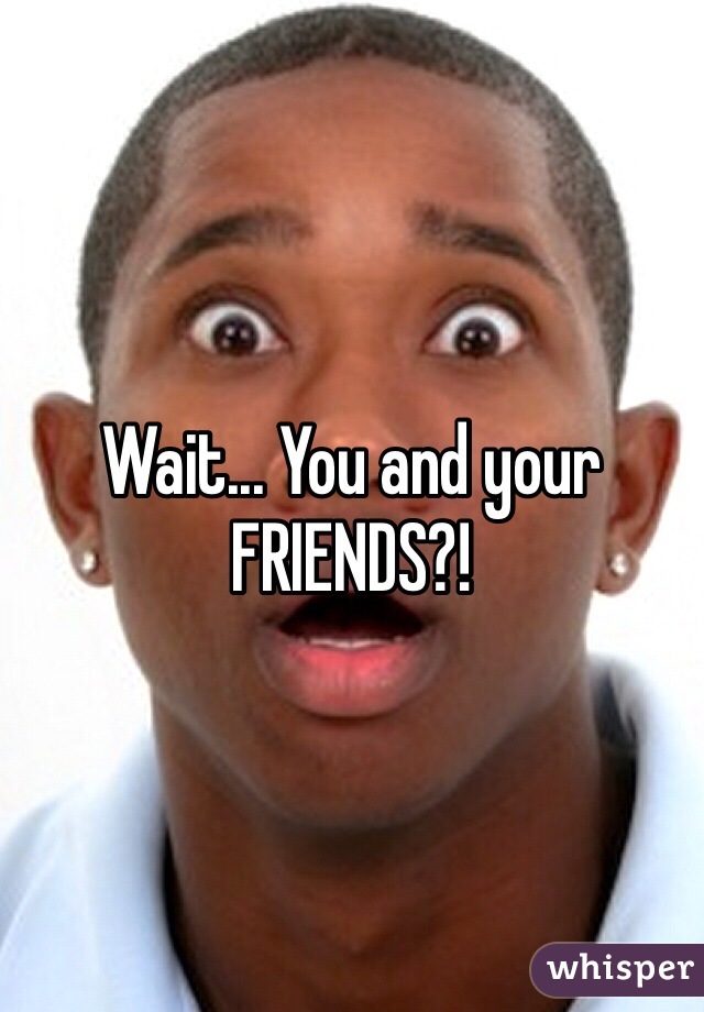 Wait... You and your FRIENDS?! 