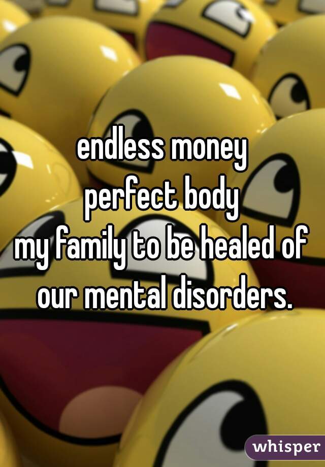 endless money
perfect body
my family to be healed of our mental disorders.