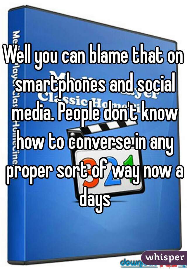 Well you can blame that on smartphones and social media. People don't know how to converse in any proper sort of way now a days