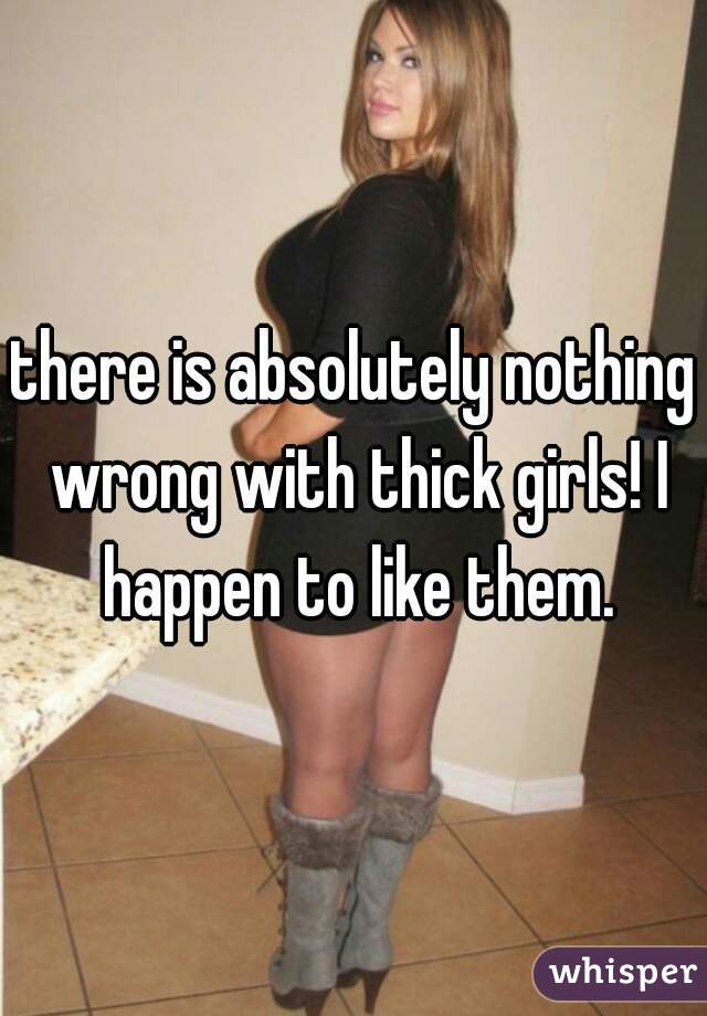 there is absolutely nothing wrong with thick girls! I happen to like them.