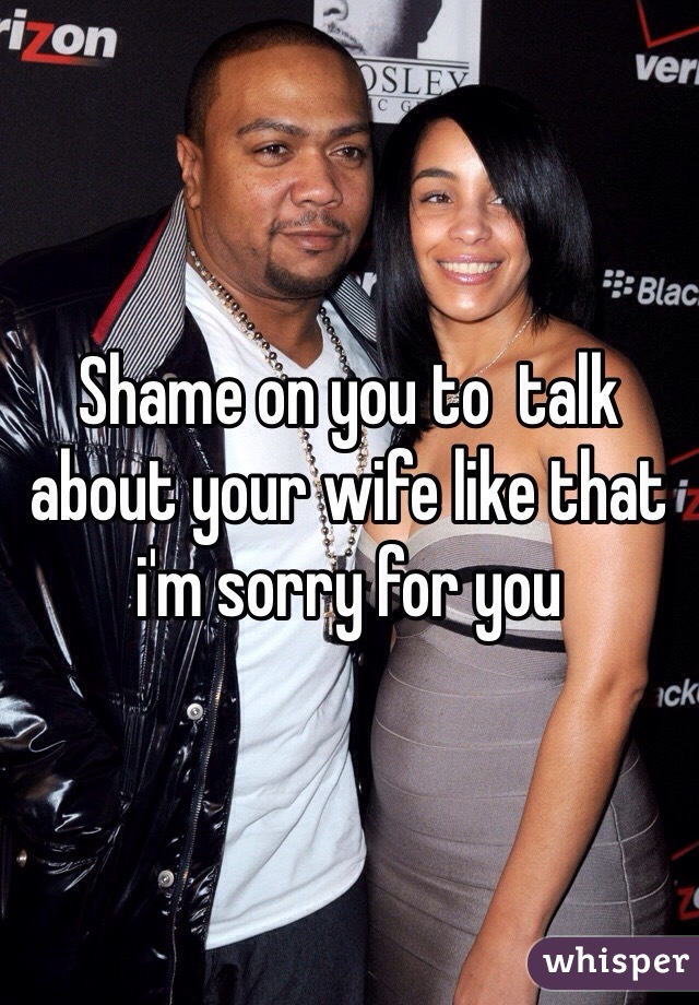 Shame on you to  talk about your wife like that i'm sorry for you