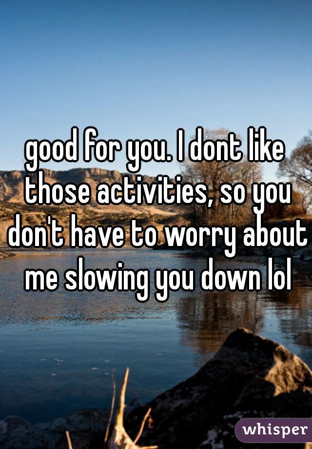 good for you. I dont like those activities, so you don't have to worry about me slowing you down lol