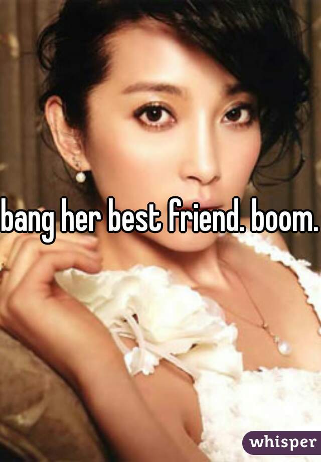 bang her best friend. boom.