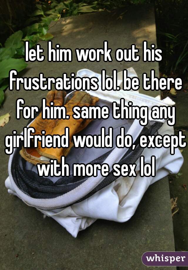 let him work out his frustrations lol. be there for him. same thing any girlfriend would do, except with more sex lol