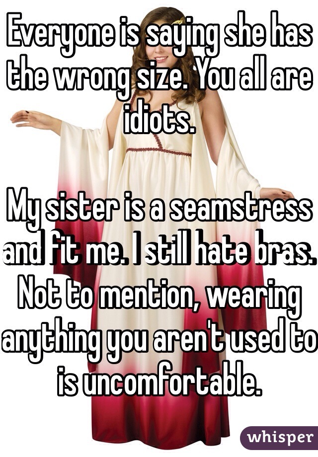 Everyone is saying she has the wrong size. You all are idiots. 

My sister is a seamstress and fit me. I still hate bras. Not to mention, wearing anything you aren't used to is uncomfortable. 