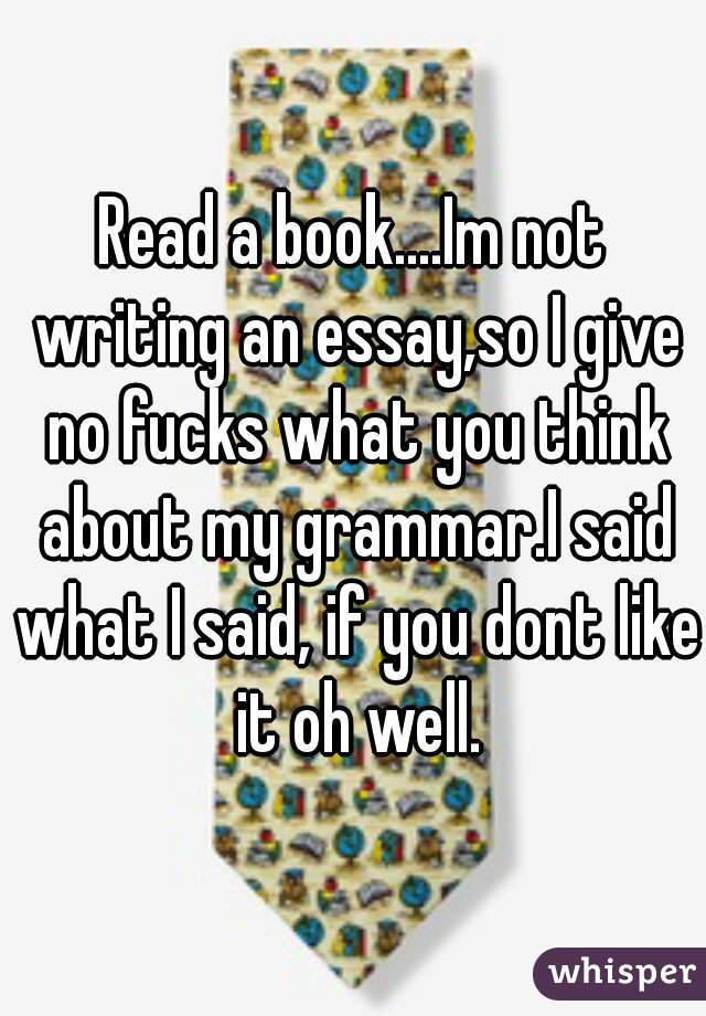 Read a book....Im not writing an essay,so I give no fucks what you think about my grammar.I said what I said, if you dont like it oh well.