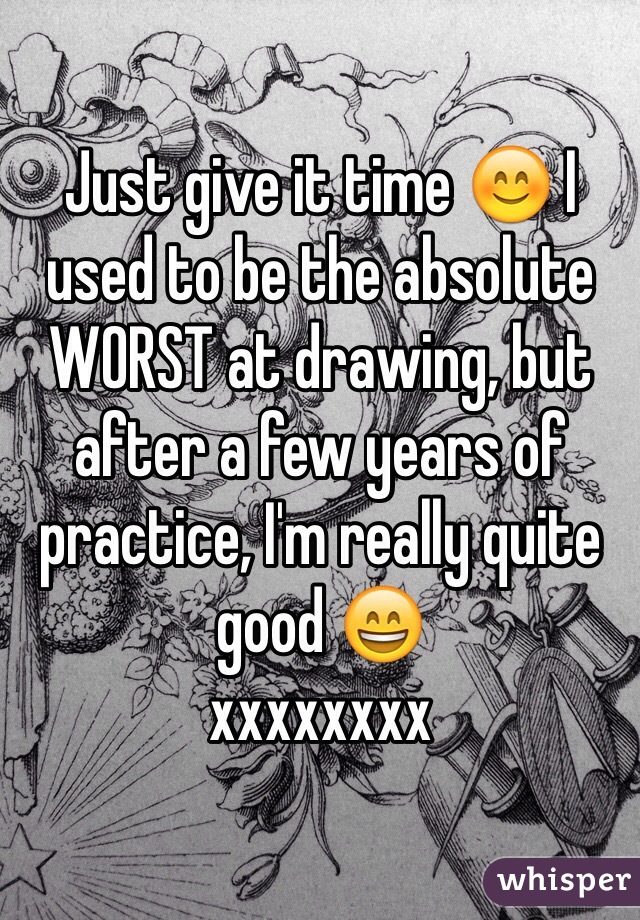 Just give it time 😊 I used to be the absolute WORST at drawing, but after a few years of practice, I'm really quite good 😄 
xxxxxxxx