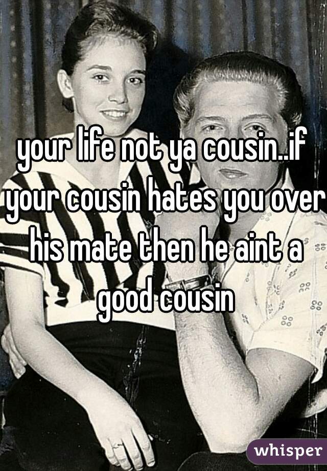 your life not ya cousin..if your cousin hates you over his mate then he aint a good cousin