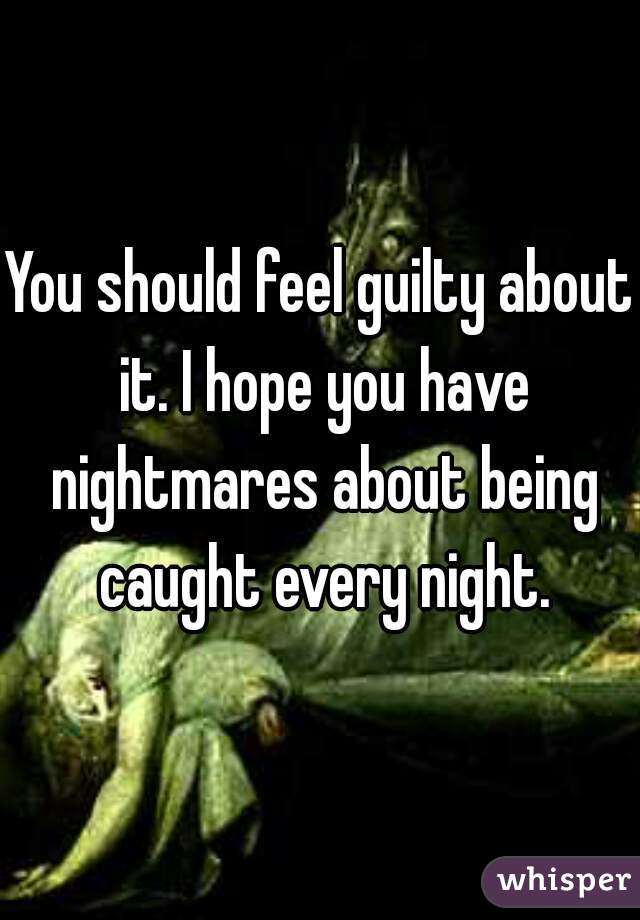 You should feel guilty about it. I hope you have nightmares about being caught every night.