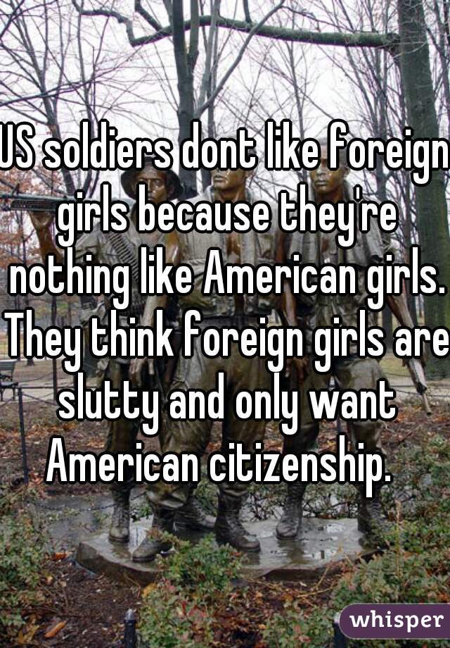 US soldiers dont like foreign girls because they're nothing like American girls. They think foreign girls are slutty and only want American citizenship.  