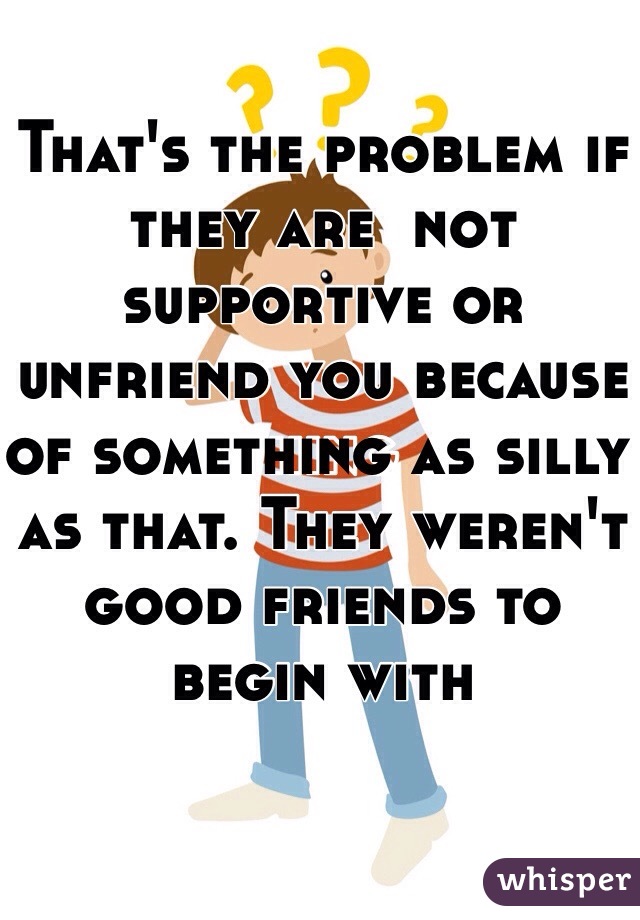 That's the problem if they are  not supportive or unfriend you because of something as silly as that. They weren't good friends to begin with 