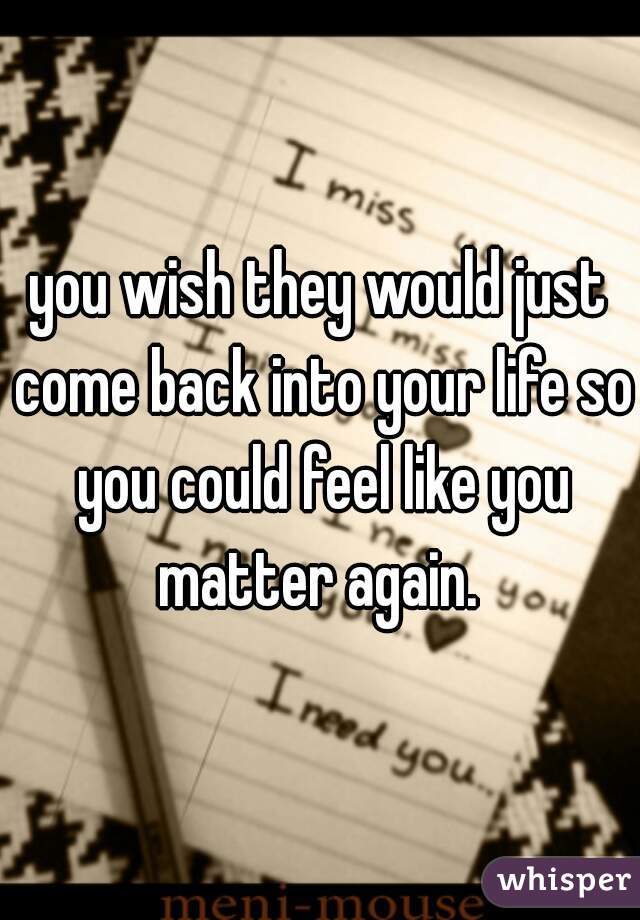 you wish they would just come back into your life so you could feel like you matter again. 
