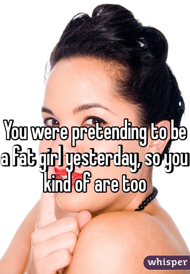 You were pretending to be a fat girl yesterday, so you kind of are too 