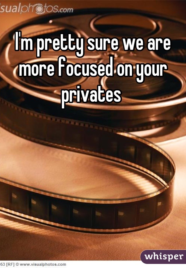 I'm pretty sure we are more focused on your privates 
