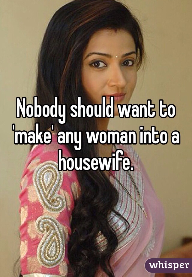 Nobody should want to 'make' any woman into a housewife.