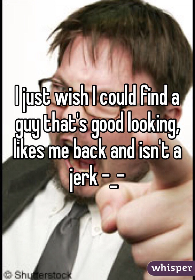 I just wish I could find a guy that's good looking, likes me back and isn't a jerk -_- 