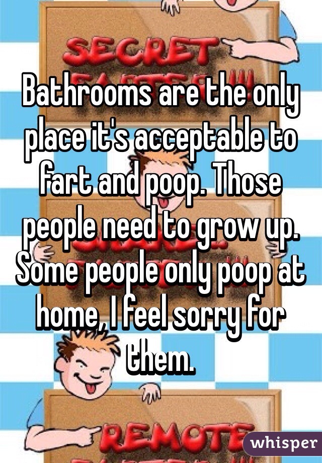 Bathrooms are the only place it's acceptable to fart and poop. Those people need to grow up. Some people only poop at home, I feel sorry for them.