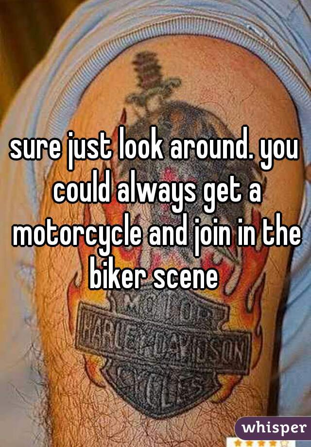 sure just look around. you could always get a motorcycle and join in the biker scene 