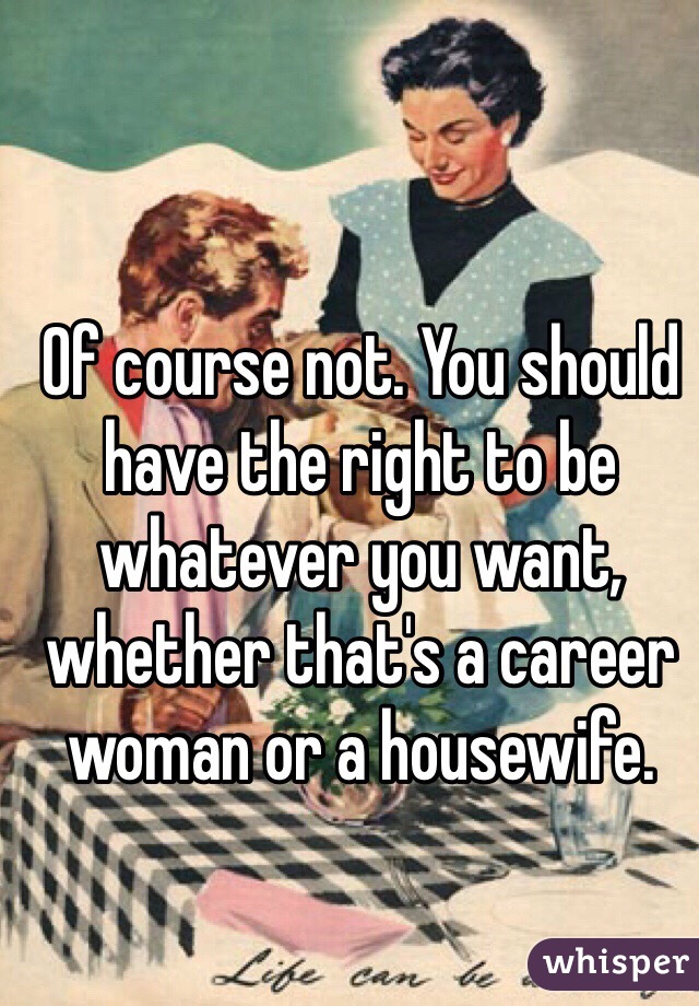 Of course not. You should have the right to be whatever you want, whether that's a career woman or a housewife.