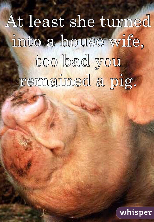 At least she turned into a house wife, too bad you remained a pig. 