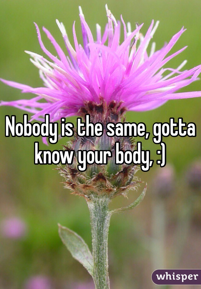 Nobody is the same, gotta know your body, :)