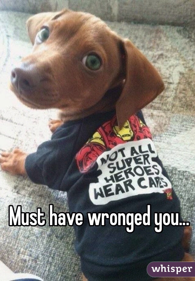 Must have wronged you...