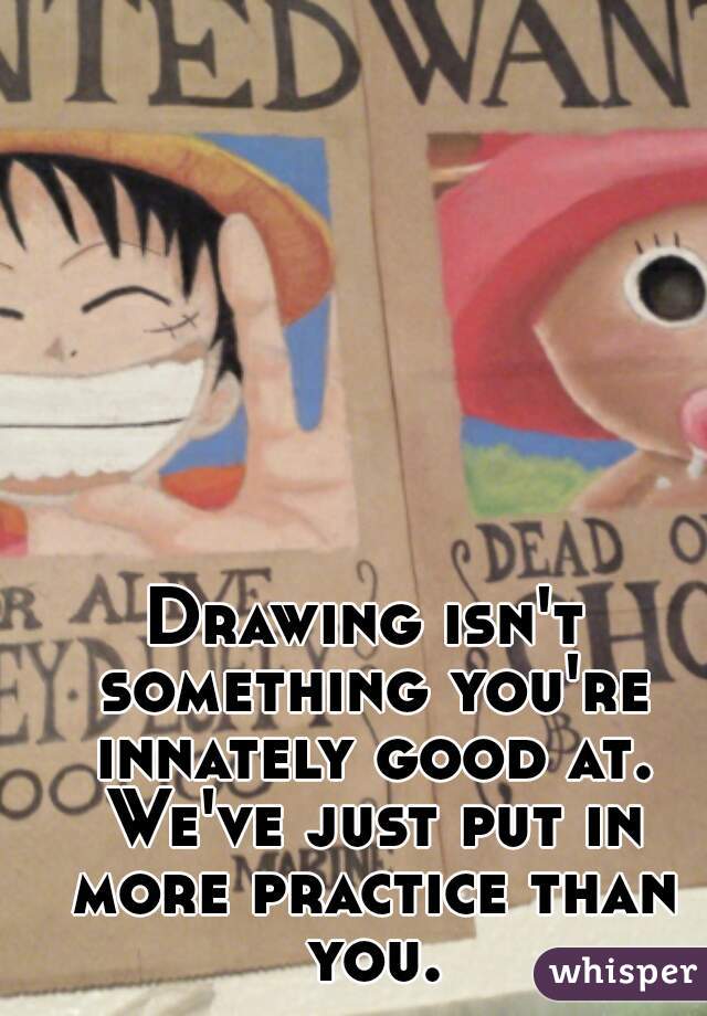 Drawing isn't something you're innately good at. We've just put in more practice than you.
