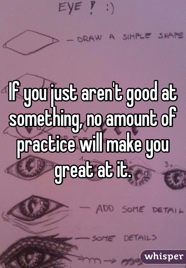 If you just aren't good at something, no amount of practice will make you great at it. 