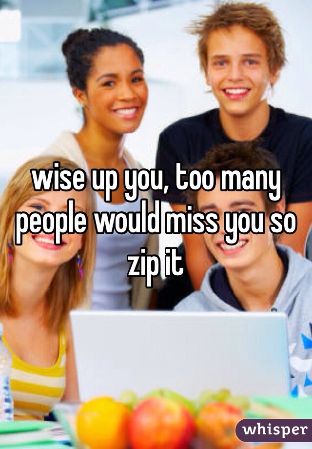 wise up you, too many people would miss you so zip it
