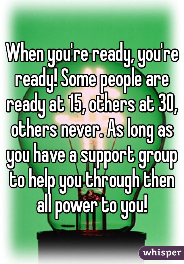 When you're ready, you're ready! Some people are ready at 15, others at 30, others never. As long as you have a support group to help you through then all power to you!
