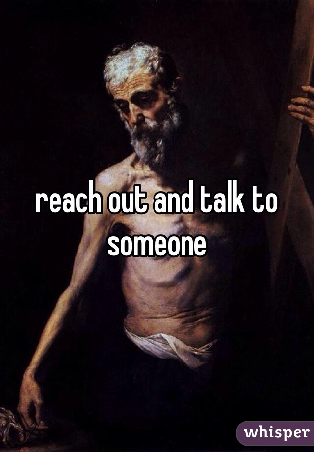 reach out and talk to someone