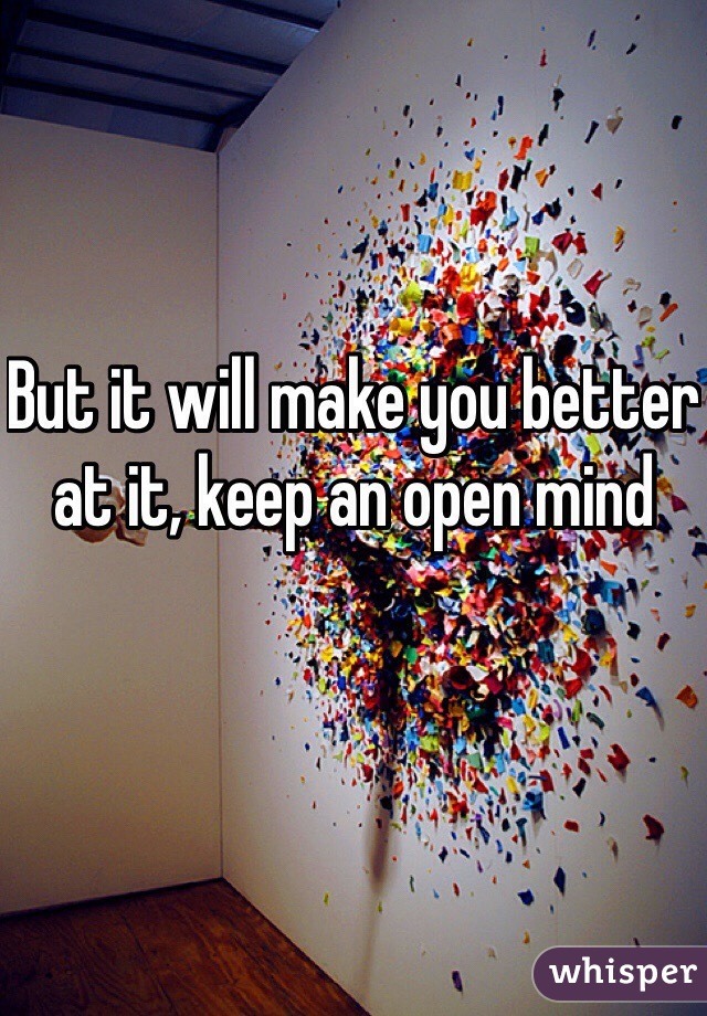 But it will make you better at it, keep an open mind