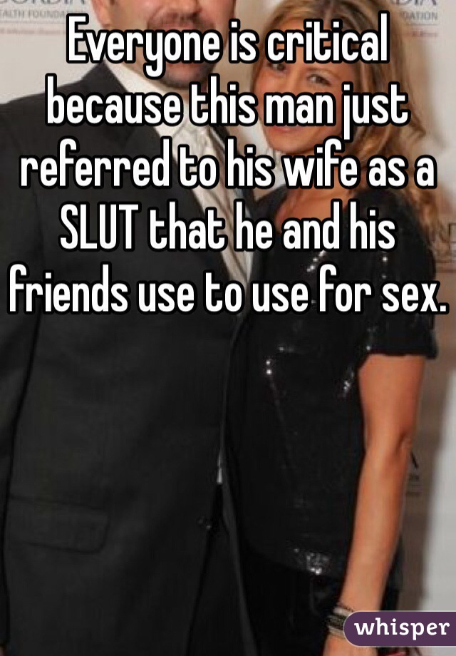 Everyone is critical because this man just referred to his wife as a SLUT that he and his friends use to use for sex. 