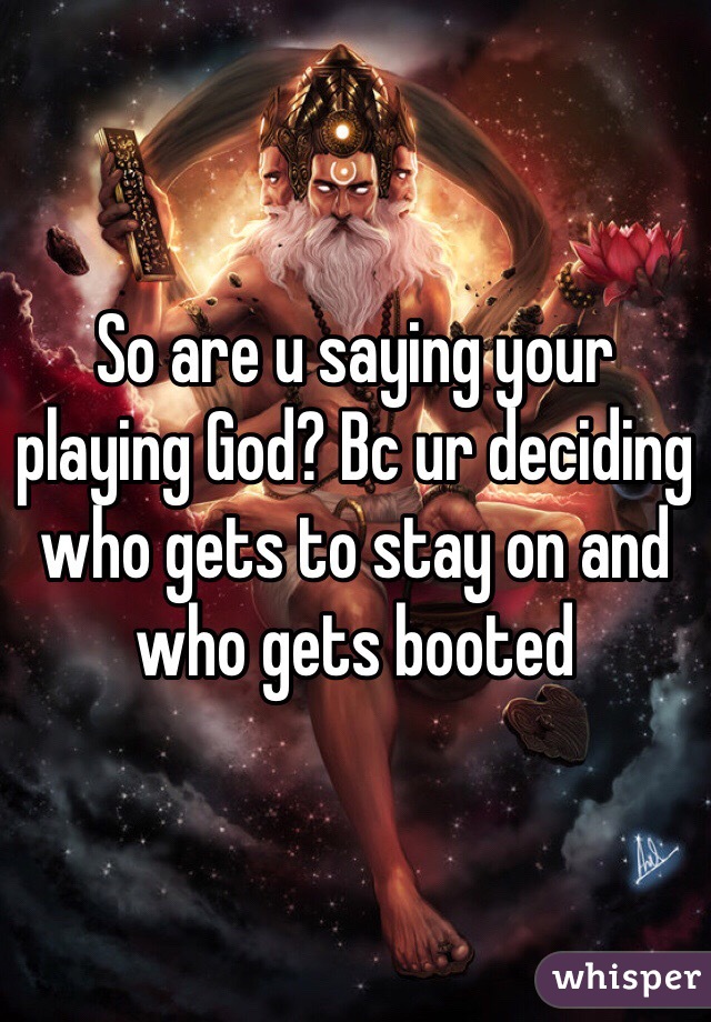 So are u saying your playing God? Bc ur deciding who gets to stay on and who gets booted