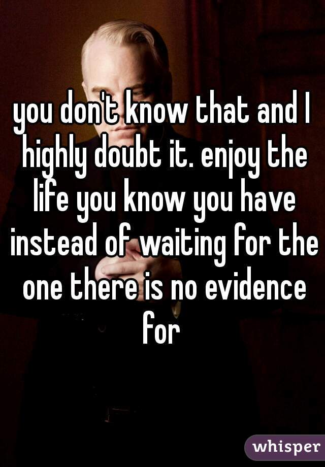 you don't know that and I highly doubt it. enjoy the life you know you have instead of waiting for the one there is no evidence for 