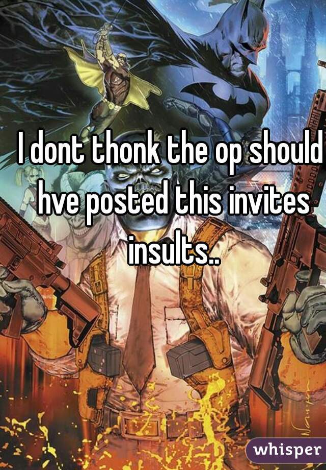 I dont thonk the op should hve posted this invites insults..
