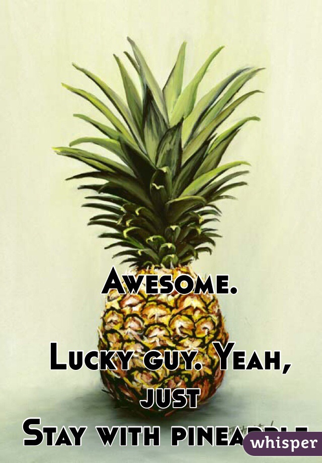 Awesome. 

Lucky guy. Yeah, just
Stay with pineapple.