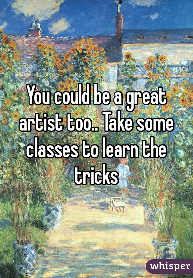 You could be a great artist too.. Take some classes to learn the tricks 