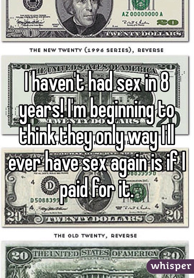 I haven't had sex in 8 years! I'm beginning to think they only way I'll ever have sex again is if I paid for it.
