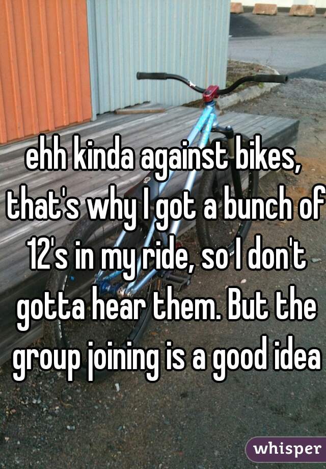 ehh kinda against bikes, that's why I got a bunch of 12's in my ride, so I don't gotta hear them. But the group joining is a good idea