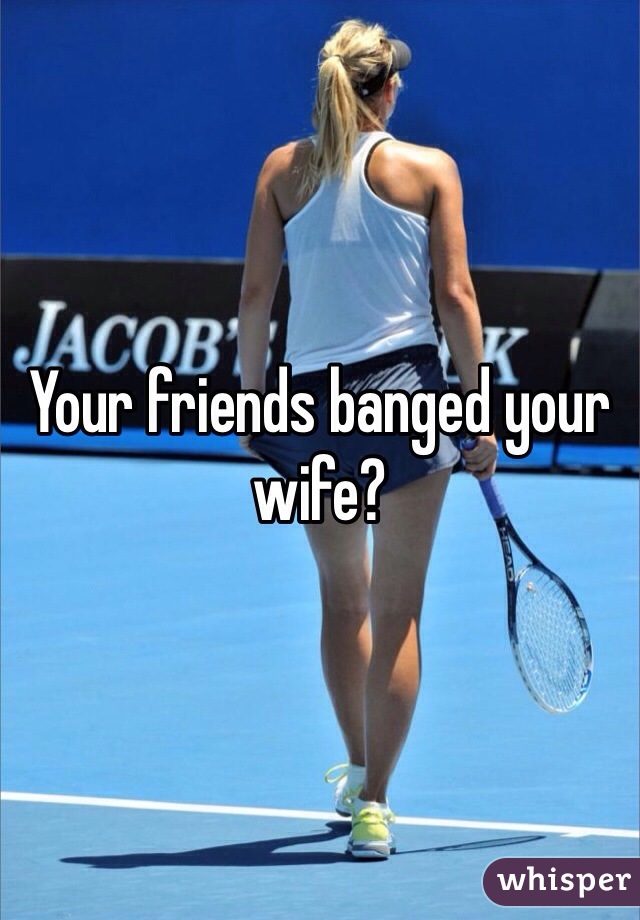 Your friends banged your wife?